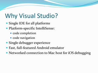Why Visual Studio?
 Single IDE for all platforms
 Platform-specific IntelliSense:
 code completion
 code navigation
 Single debugger experience
 Fast, full-featured Android emulator
 Networked connection to Mac host for iOS debugging
 