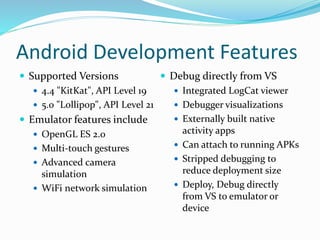 Android Development Features
 Supported Versions
 4.4 "KitKat", API Level 19
 5.0 "Lollipop", API Level 21
 Emulator features include
 OpenGL ES 2.0
 Multi-touch gestures
 Advanced camera
simulation
 WiFi network simulation
 Debug directly from VS
 Integrated LogCat viewer
 Debugger visualizations
 Externally built native
activity apps
 Can attach to running APKs
 Stripped debugging to
reduce deployment size
 Deploy, Debug directly
from VS to emulator or
device
 