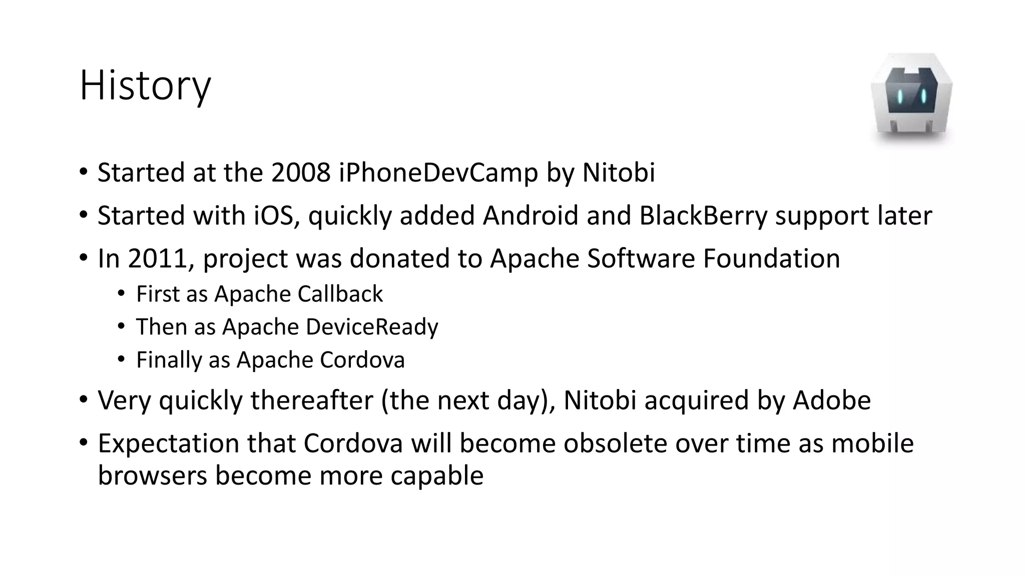 History
• Started at the 2008 iPhoneDevCamp by Nitobi
• Started with iOS, quickly added Android and BlackBerry support later
• In 2011, project was donated to Apache Software Foundation
• First as Apache Callback
• Then as Apache DeviceReady
• Finally as Apache Cordova
• Very quickly thereafter (the next day), Nitobi acquired by Adobe
• Expectation that Cordova will become obsolete over time as mobile
browsers become more capable
 