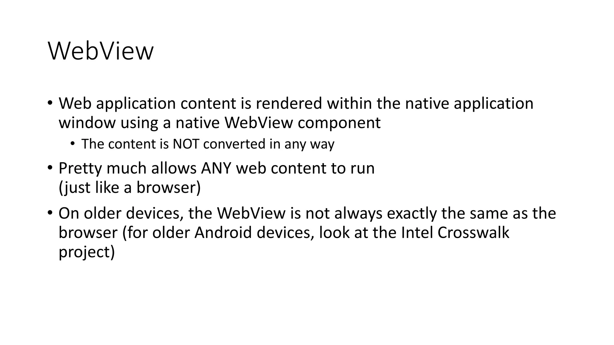 WebView
• Web application content is rendered within the native application
window using a native WebView component
• The content is NOT converted in any way
• Pretty much allows ANY web content to run
(just like a browser)
• On older devices, the WebView is not always exactly the same as the
browser (for older Android devices, look at the Intel Crosswalk
project)
 