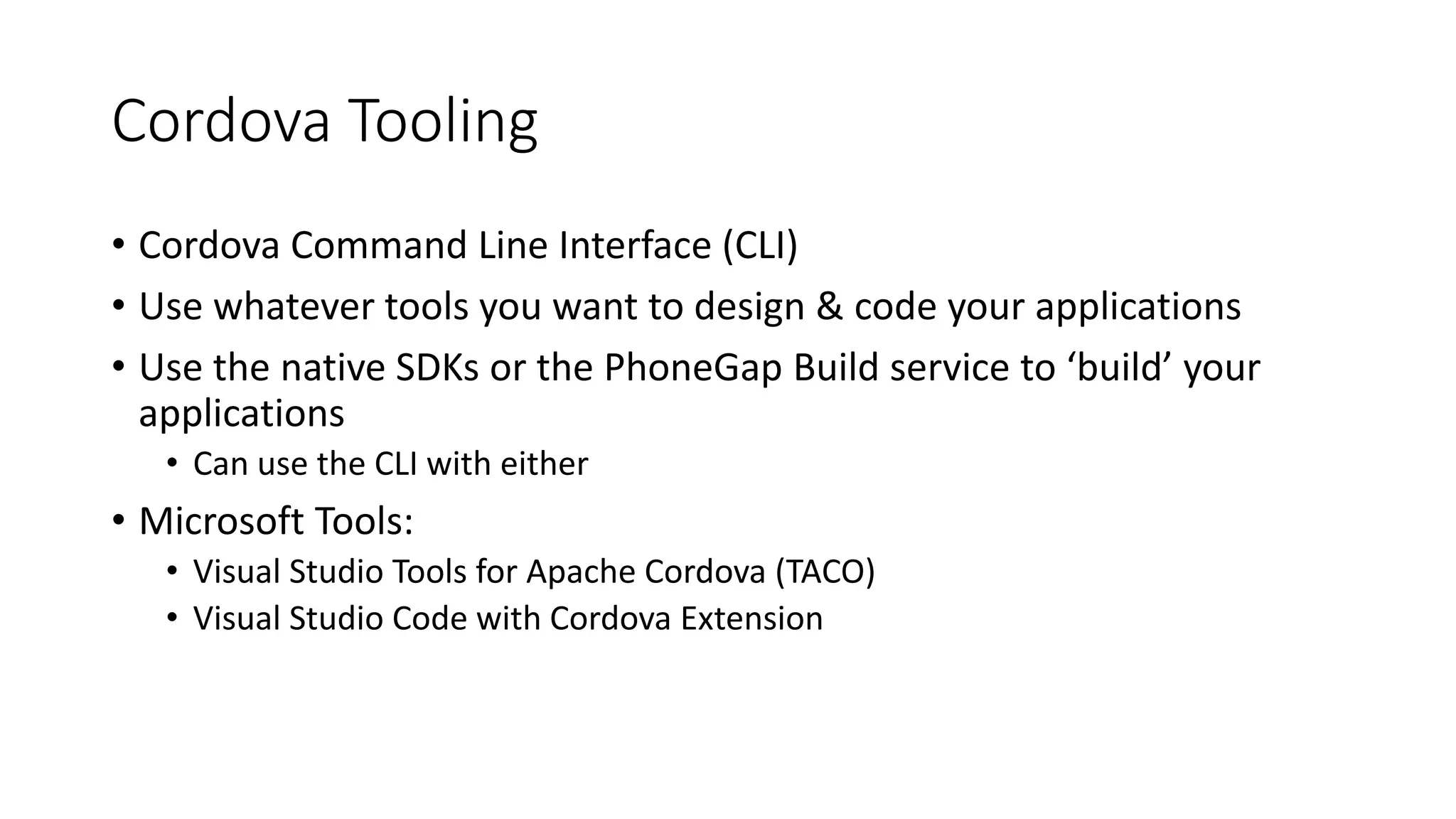 Cordova Tooling
• Cordova Command Line Interface (CLI)
• Use whatever tools you want to design & code your applications
• Use the native SDKs or the PhoneGap Build service to ‘build’ your
applications
• Can use the CLI with either
• Microsoft Tools:
• Visual Studio Tools for Apache Cordova (TACO)
• Visual Studio Code with Cordova Extension
 