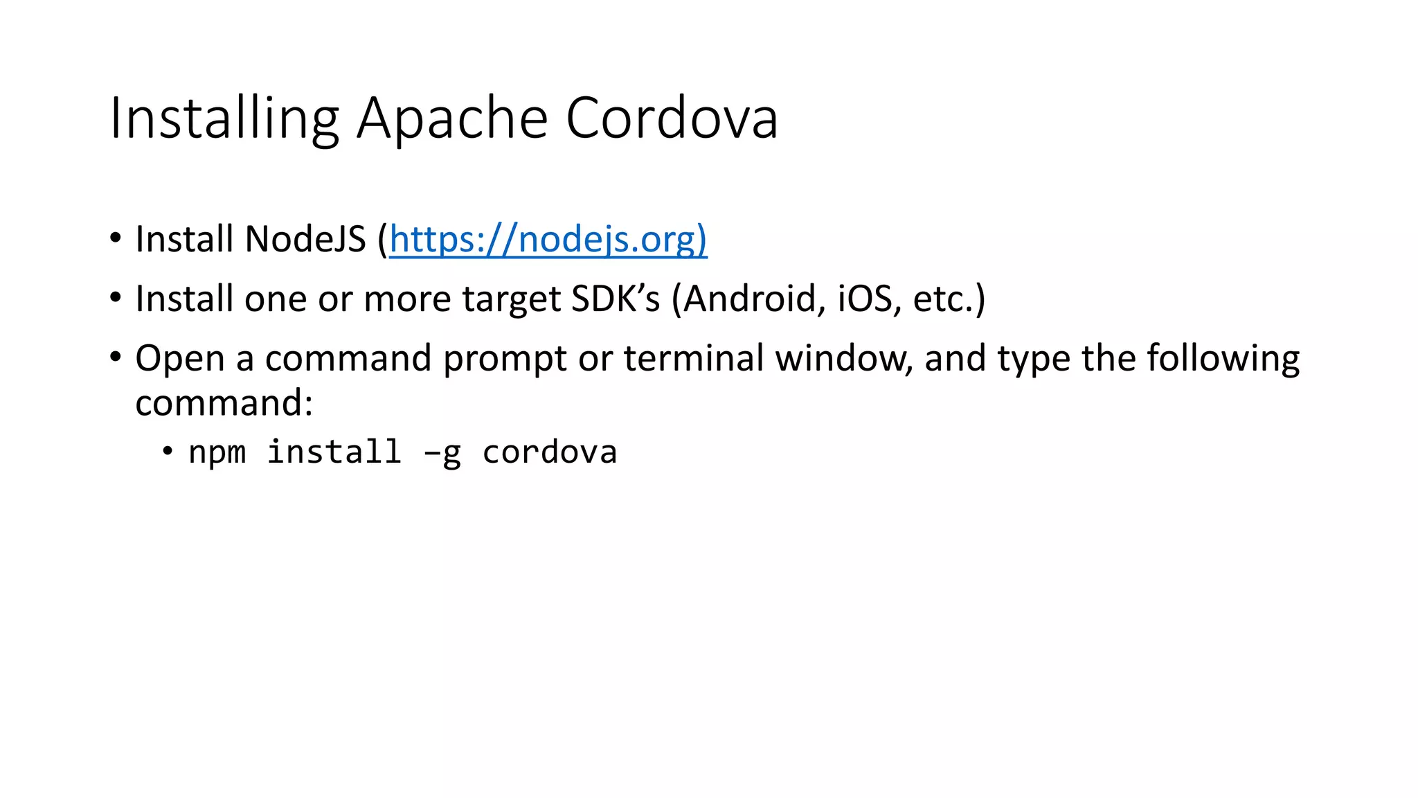 Installing Apache Cordova
• Install NodeJS (https://nodejs.org)
• Install one or more target SDK’s (Android, iOS, etc.)
• Open a command prompt or terminal window, and type the following
command:
• npm install –g cordova
 