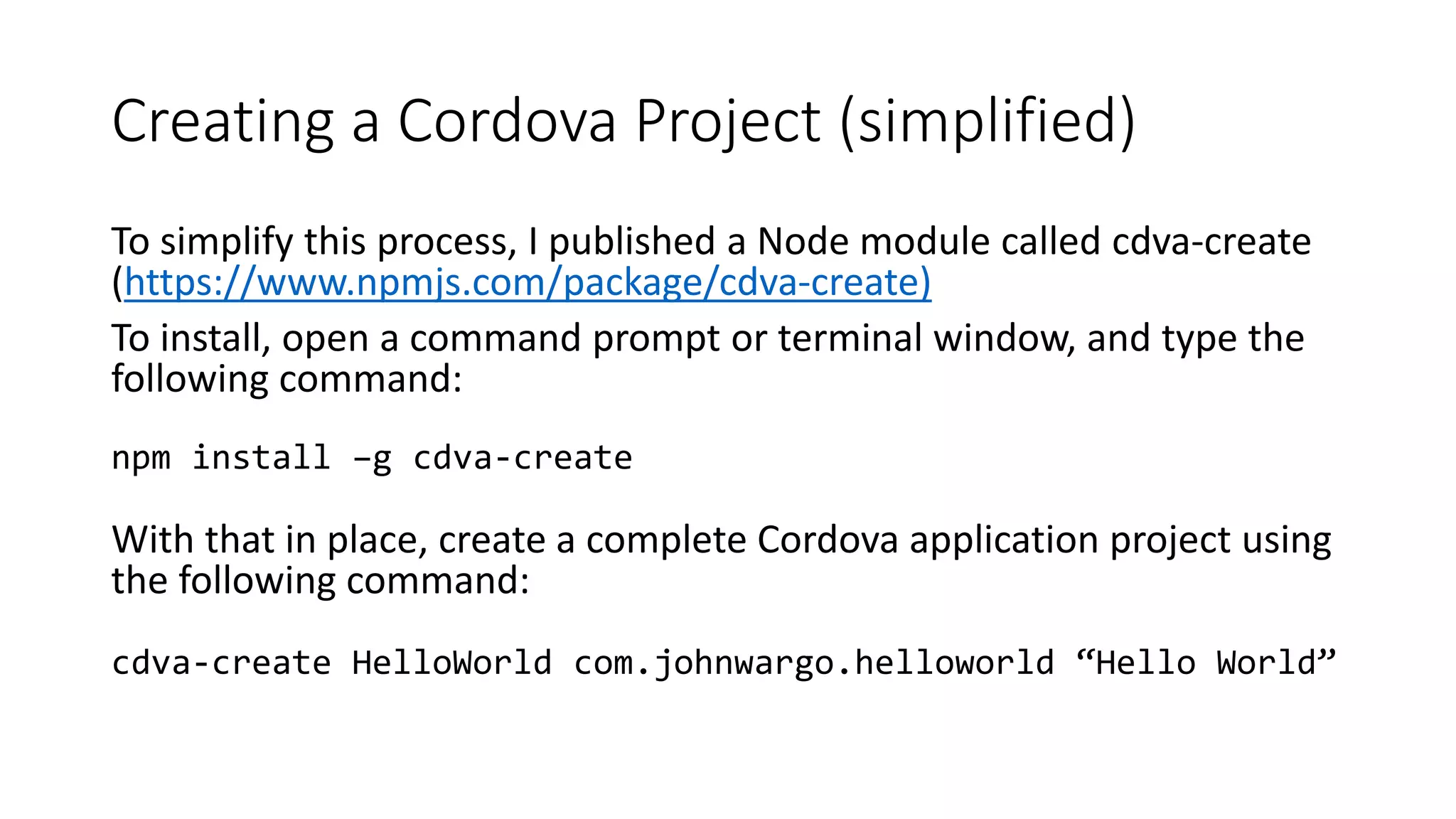 Creating a Cordova Project (simplified)
To simplify this process, I published a Node module called cdva-create
(https://www.npmjs.com/package/cdva-create)
To install, open a command prompt or terminal window, and type the
following command:
npm install –g cdva-create
With that in place, create a complete Cordova application project using
the following command:
cdva-create HelloWorld com.johnwargo.helloworld “Hello World”
 