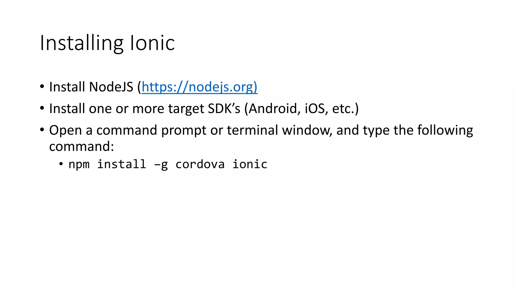 Installing Ionic
• Install NodeJS (https://nodejs.org)
• Install one or more target SDK’s (Android, iOS, etc.)
• Open a command prompt or terminal window, and type the following
command:
• npm install –g cordova ionic
 