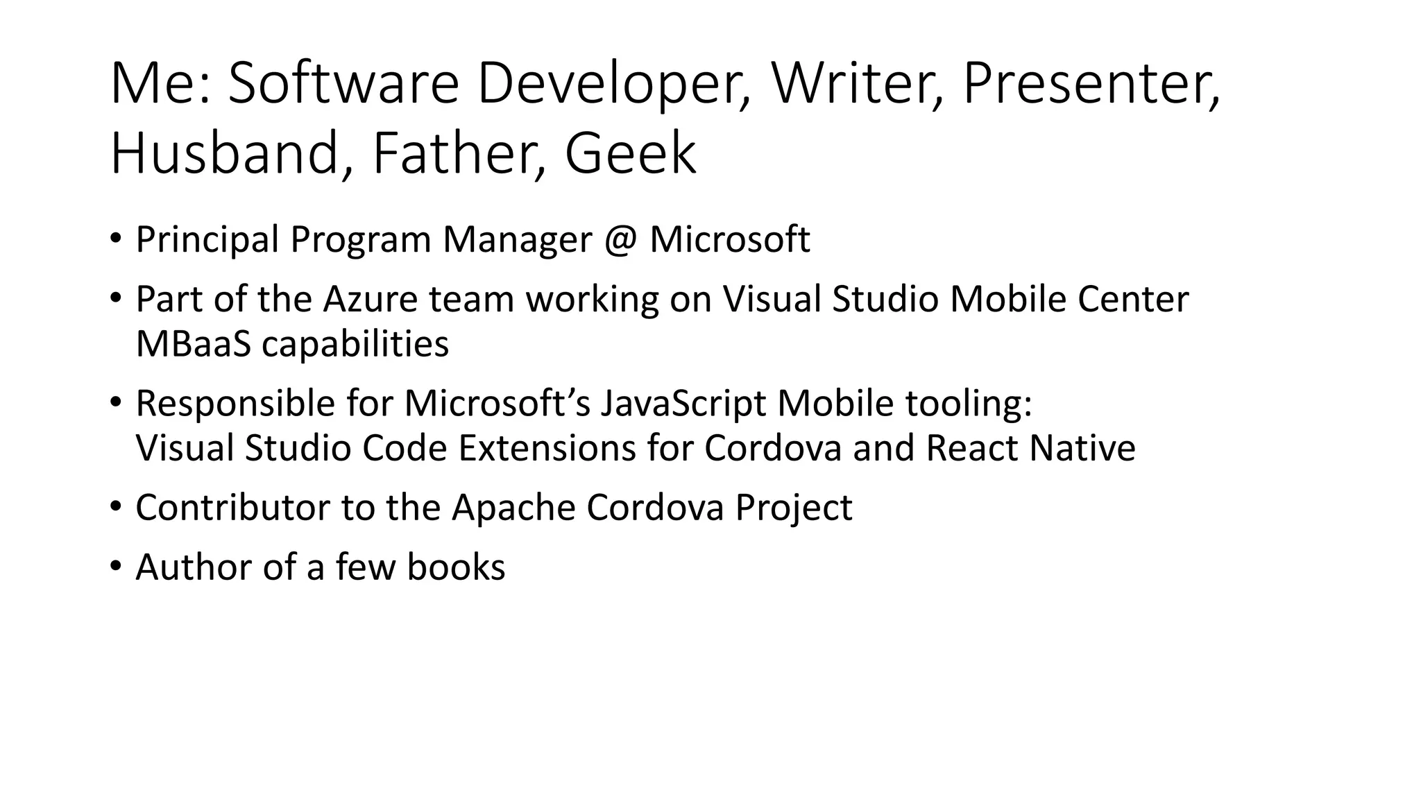 Me: Software Developer, Writer, Presenter,
Husband, Father, Geek
• Principal Program Manager @ Microsoft
• Part of the Azure team working on Visual Studio Mobile Center
MBaaS capabilities
• Responsible for Microsoft’s JavaScript Mobile tooling:
Visual Studio Code Extensions for Cordova and React Native
• Contributor to the Apache Cordova Project
• Author of a few books
 