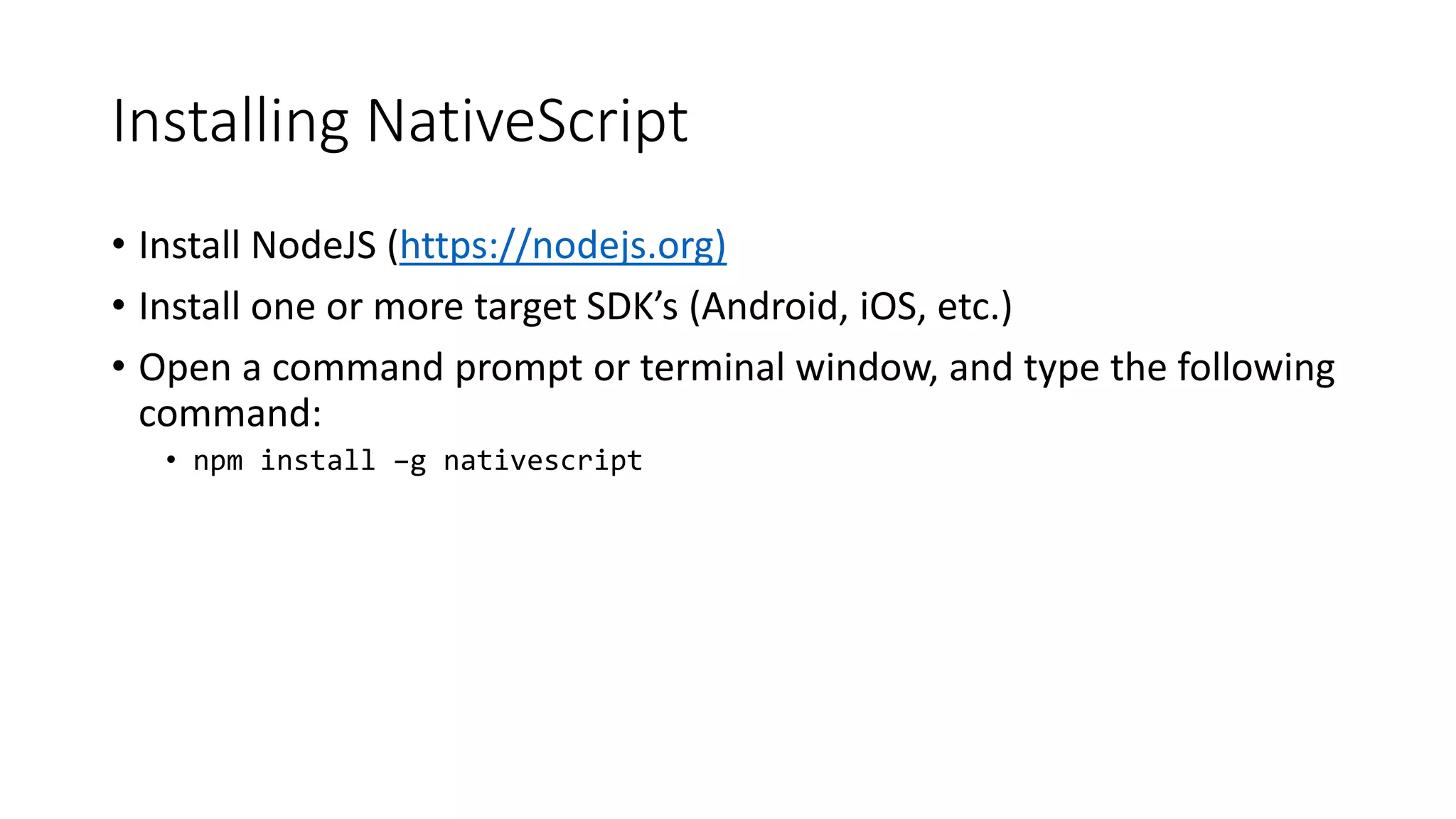Installing NativeScript
• Install NodeJS (https://nodejs.org)
• Install one or more target SDK’s (Android, iOS, etc.)
• Open a command prompt or terminal window, and type the following
command:
• npm install –g nativescript
 