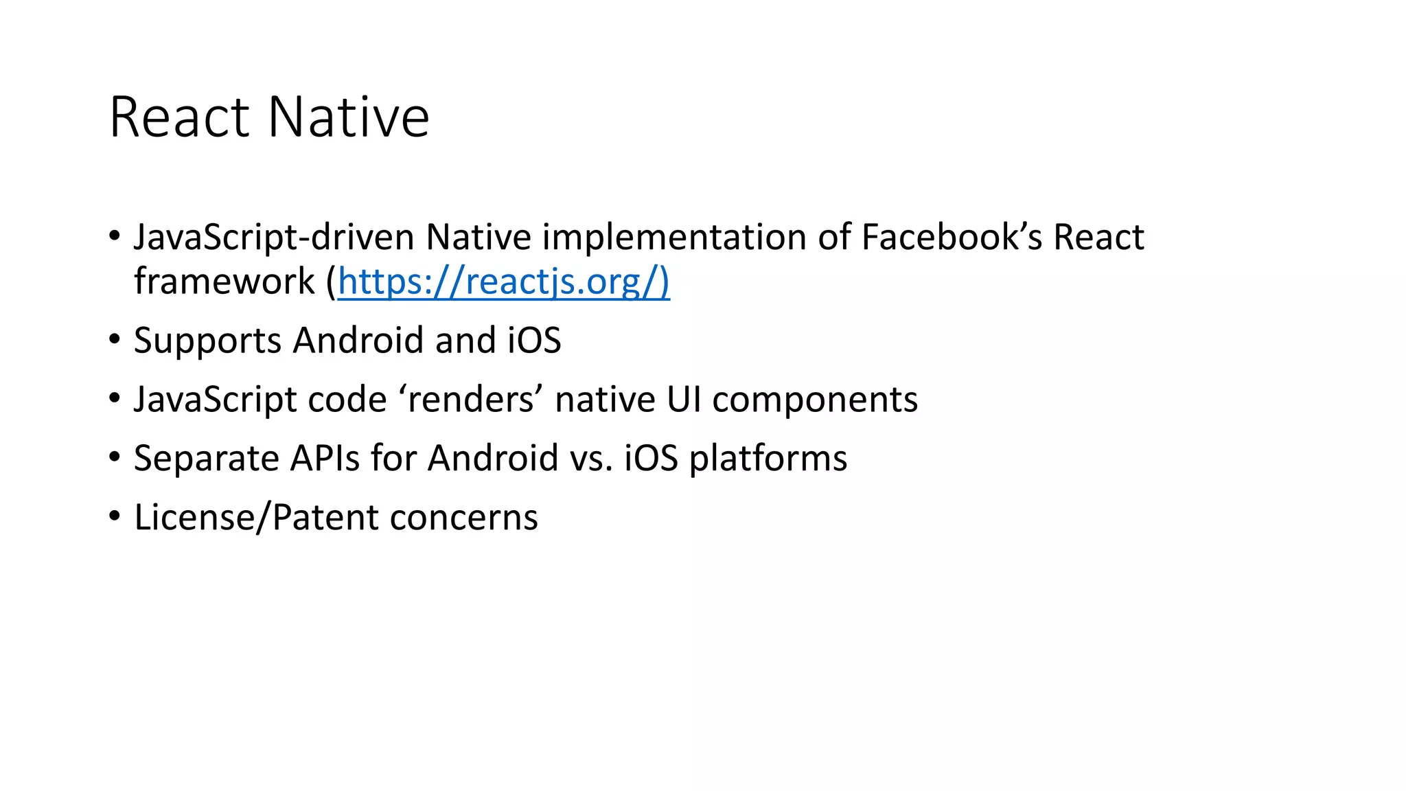 React Native
• JavaScript-driven Native implementation of Facebook’s React
framework (https://reactjs.org/)
• Supports Android and iOS
• JavaScript code ‘renders’ native UI components
• Separate APIs for Android vs. iOS platforms
• License/Patent concerns
 