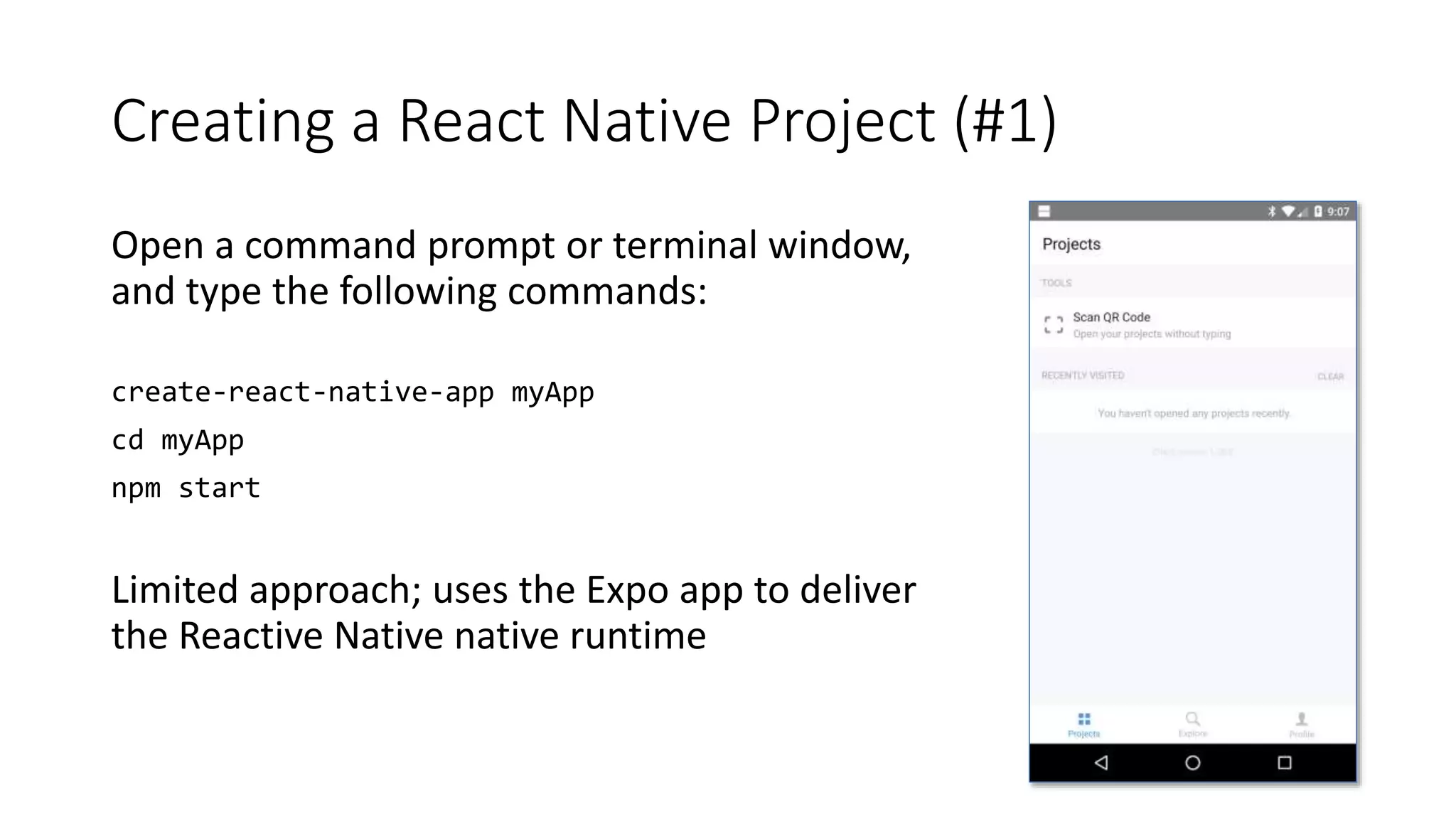 Creating a React Native Project (#1)
Open a command prompt or terminal window,
and type the following commands:
create-react-native-app myApp
cd myApp
npm start
Limited approach; uses the Expo app to deliver
the Reactive Native native runtime
 