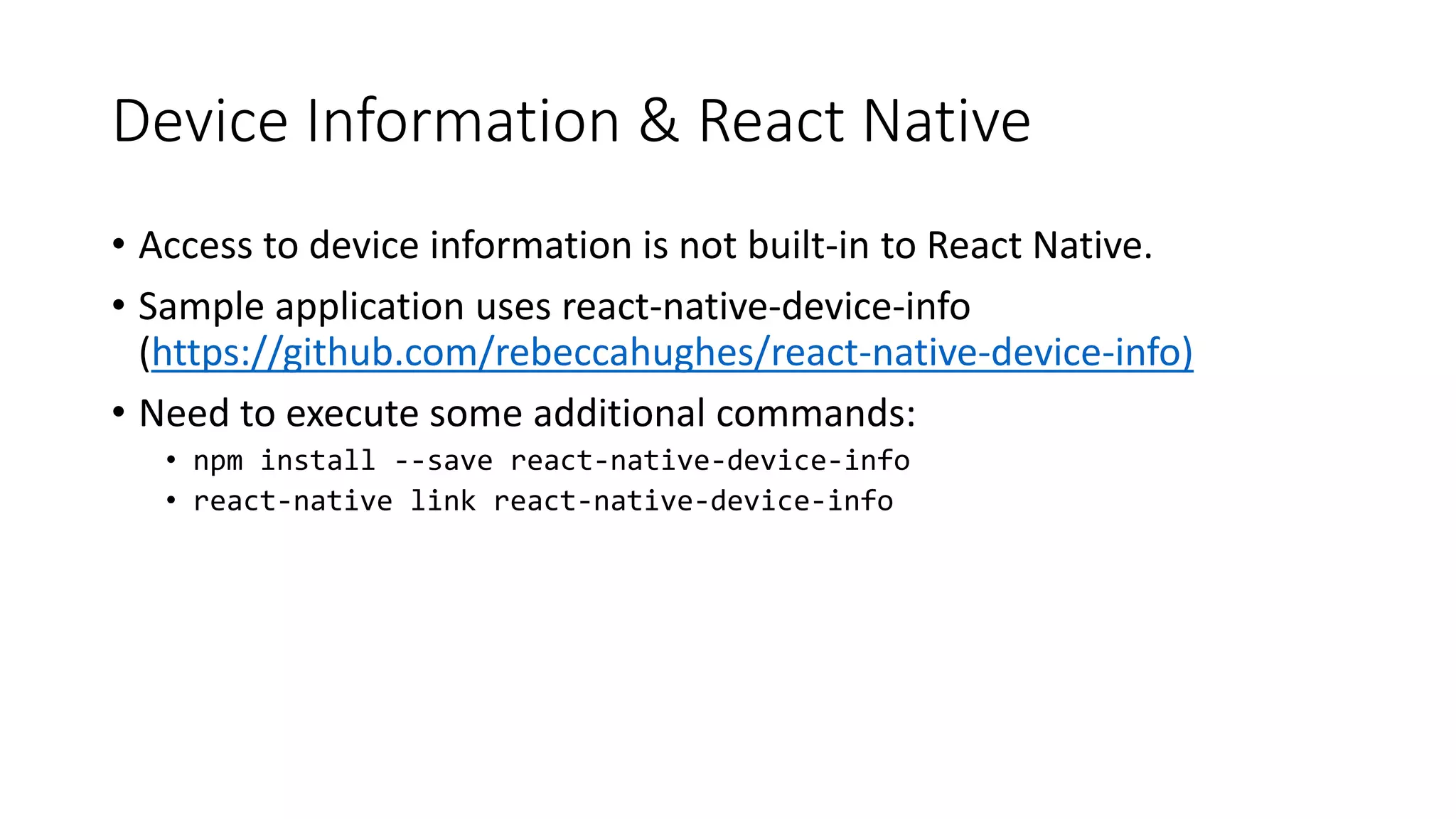 Device Information & React Native
• Access to device information is not built-in to React Native.
• Sample application uses react-native-device-info
(https://github.com/rebeccahughes/react-native-device-info)
• Need to execute some additional commands:
• npm install --save react-native-device-info
• react-native link react-native-device-info
 