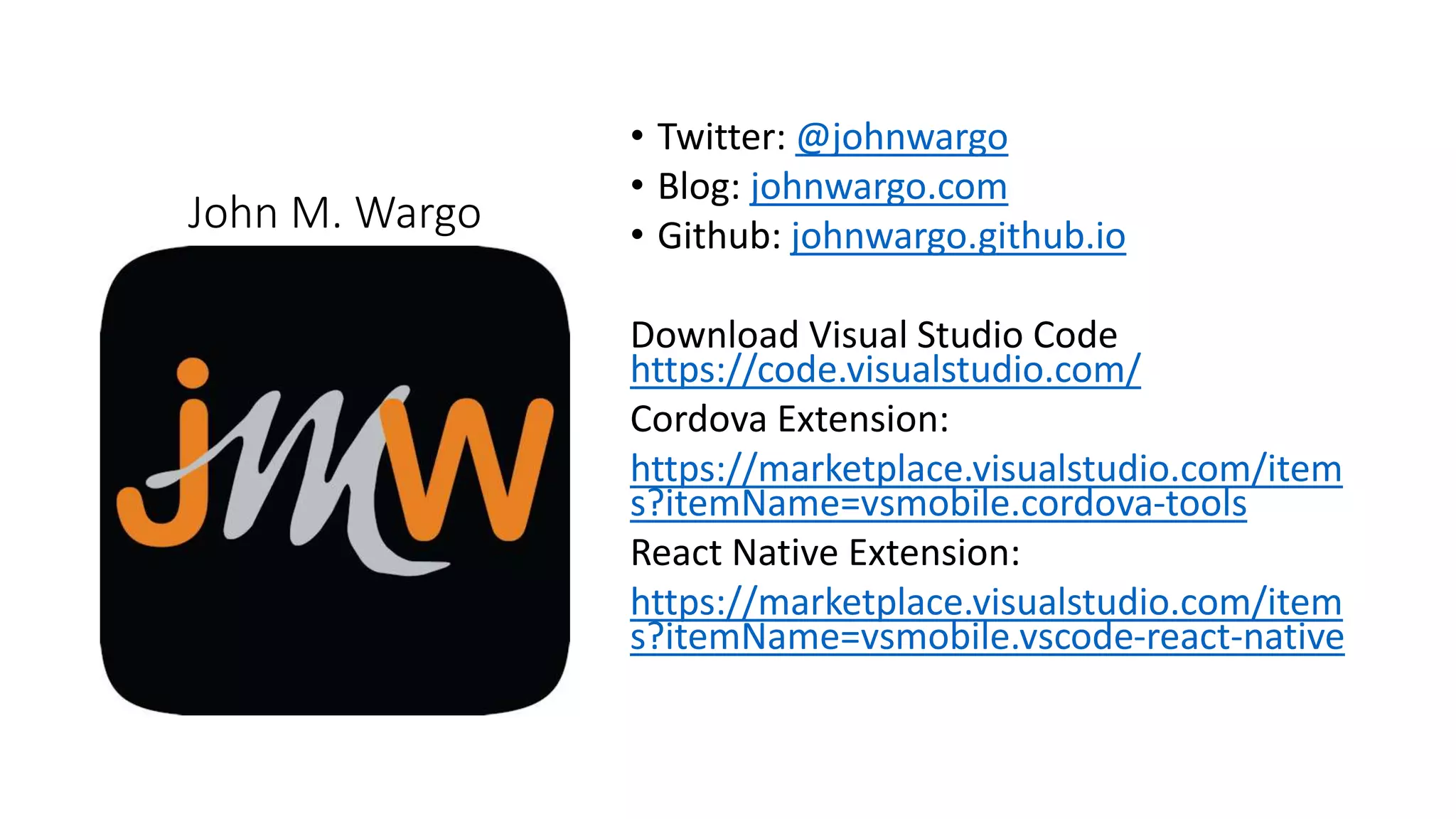 John M. Wargo
• Twitter: @johnwargo
• Blog: johnwargo.com
• Github: johnwargo.github.io
Download Visual Studio Code
https://code.visualstudio.com/
Cordova Extension:
https://marketplace.visualstudio.com/item
s?itemName=vsmobile.cordova-tools
React Native Extension:
https://marketplace.visualstudio.com/item
s?itemName=vsmobile.vscode-react-native
 