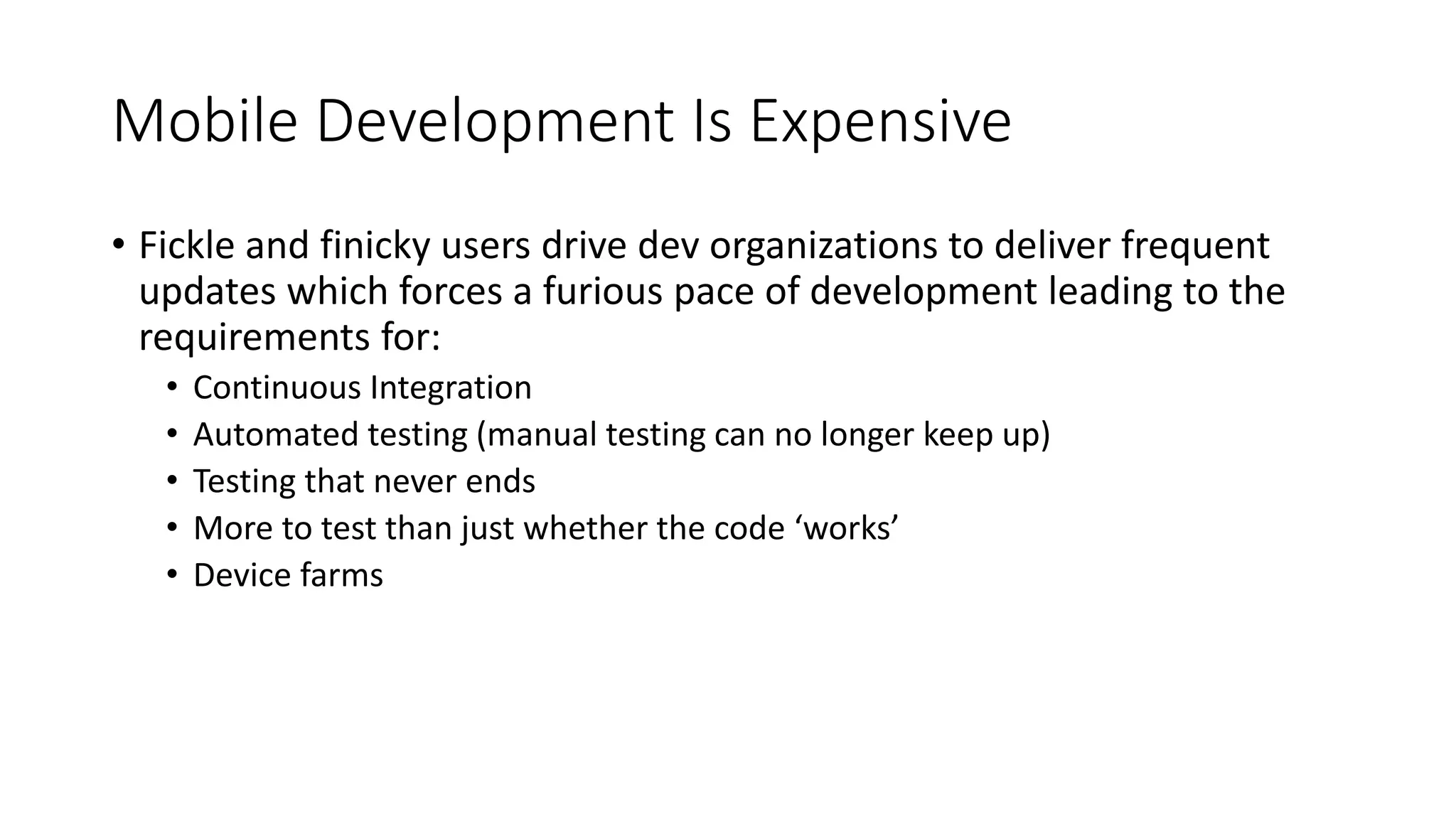 Mobile Development Is Expensive
• Fickle and finicky users drive dev organizations to deliver frequent
updates which forces a furious pace of development leading to the
requirements for:
• Continuous Integration
• Automated testing (manual testing can no longer keep up)
• Testing that never ends
• More to test than just whether the code ‘works’
• Device farms
 