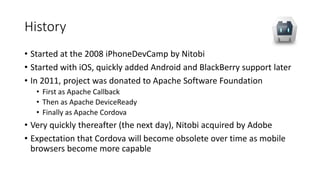 History
• Started at the 2008 iPhoneDevCamp by Nitobi
• Started with iOS, quickly added Android and BlackBerry support later
• In 2011, project was donated to Apache Software Foundation
• First as Apache Callback
• Then as Apache DeviceReady
• Finally as Apache Cordova
• Very quickly thereafter (the next day), Nitobi acquired by Adobe
• Expectation that Cordova will become obsolete over time as mobile
browsers become more capable
 