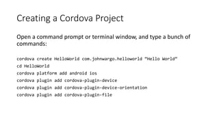 Creating a Cordova Project
Open a command prompt or terminal window, and type a bunch of
commands:
cordova create HelloWorld com.johnwargo.helloworld “Hello World”
cd HelloWorld
cordova platform add android ios
cordova plugin add cordova-plugin-device
cordova plugin add cordova-plugin-device-orientation
cordova plugin add cordova-plugin-file
 