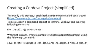 Creating a Cordova Project (simplified)
To simplify this process, I published a Node module called cdva-create
(https://www.npmjs.com/package/cdva-create)
To install, open a command prompt or terminal window, and type the
following command:
npm install –g cdva-create
With that in place, create a complete Cordova application project using
the following command:
cdva-create HelloWorld com.johnwargo.helloworld “Hello World”
 
