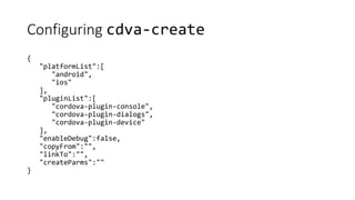 Configuring cdva-create
{
"platformList":[
"android",
"ios"
],
"pluginList":[
"cordova-plugin-console",
"cordova-plugin-dialogs",
"cordova-plugin-device"
],
"enableDebug":false,
"copyFrom":"",
"linkTo":"",
"createParms":""
}
 