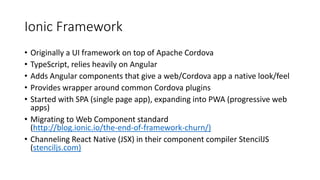 Ionic Framework
• Originally a UI framework on top of Apache Cordova
• TypeScript, relies heavily on Angular
• Adds Angular components that give a web/Cordova app a native look/feel
• Provides wrapper around common Cordova plugins
• Started with SPA (single page app), expanding into PWA (progressive web
apps)
• Migrating to Web Component standard
(http://blog.ionic.io/the-end-of-framework-churn/)
• Channeling React Native (JSX) in their component compiler StencilJS
(stenciljs.com)
 
