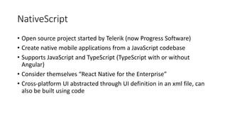 NativeScript
• Open source project started by Telerik (now Progress Software)
• Create native mobile applications from a JavaScript codebase
• Supports JavaScript and TypeScript (TypeScript with or without
Angular)
• Consider themselves “React Native for the Enterprise”
• Cross-platform UI abstracted through UI definition in an xml file, can
also be built using code
 
