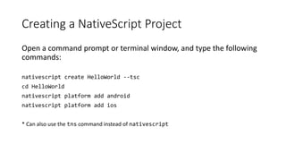 Creating a NativeScript Project
Open a command prompt or terminal window, and type the following
commands:
nativescript create HelloWorld --tsc
cd HelloWorld
nativescript platform add android
nativescript platform add ios
* Can also use the tns command instead of nativescript
 