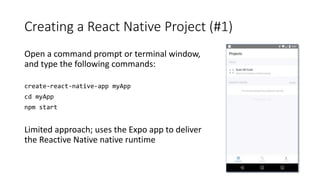 Creating a React Native Project (#1)
Open a command prompt or terminal window,
and type the following commands:
create-react-native-app myApp
cd myApp
npm start
Limited approach; uses the Expo app to deliver
the Reactive Native native runtime
 