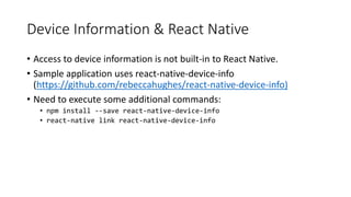Device Information & React Native
• Access to device information is not built-in to React Native.
• Sample application uses react-native-device-info
(https://github.com/rebeccahughes/react-native-device-info)
• Need to execute some additional commands:
• npm install --save react-native-device-info
• react-native link react-native-device-info
 