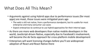 What Does All This Mean?
• Arguments against using Hybrid apps due to performance issues (for most
apps) are moot, those issues were mitigated years ago
• The web is still not native, from a performance standpoint, but its usable for most
enterprise and many consumer use cases
• Expect enterprises to continue to use hybrid approaches for their internal apps
• As there are more web developers than native mobile developers in the
world, JavaScript-driven Native, especially due to Facebook’s involvement,
will become the de facto approach for cross-platform mobile development
• Enterprises will want licensing changes before you’ll see widespread
adoption of React and React Native there
 