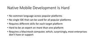 Native Mobile Development Is Hard
• No common language across popular platforms
• No single IDE that can be used for all popular platforms
• Requires different skills for each target platform
• Hard to be an expert on more than one platform
• Requires a Macintosh computer, which, surprisingly, most enterprises
don’t have or support
 