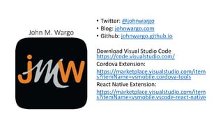 John M. Wargo
• Twitter: @johnwargo
• Blog: johnwargo.com
• Github: johnwargo.github.io
Download Visual Studio Code
https://code.visualstudio.com/
Cordova Extension:
https://marketplace.visualstudio.com/item
s?itemName=vsmobile.cordova-tools
React Native Extension:
https://marketplace.visualstudio.com/item
s?itemName=vsmobile.vscode-react-native
 