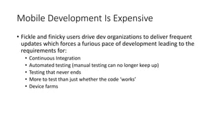 Mobile Development Is Expensive
• Fickle and finicky users drive dev organizations to deliver frequent
updates which forces a furious pace of development leading to the
requirements for:
• Continuous Integration
• Automated testing (manual testing can no longer keep up)
• Testing that never ends
• More to test than just whether the code ‘works’
• Device farms
 