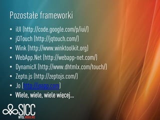 Pozostałe frameworki
•
•
•
•
•
•
•
•

iUI (http://code.google.com/p/iui/)
jQTouch (http://jqtouch.com/)
Wink (http://www.winktoolkit.org)
WebApp.Net (http://webapp-net.com/)
DynamicX (http://www.dhtmlx.com/touch/)
Zepto.js (http://zeptojs.com/)
Jo (http://joapp.com)
Wiele, wiele, wiele więcej…

 