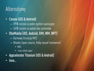 Alternatywy
• Corona (iOS & Android)
– 199$ rocznie za jeden system operacyjny
– 349$ rocznie za pakiet obu systemów

• RhoMobile (iOS, Android, RIM, WM, WP7)
– Darmowy (licencja MIT)
– Rhodes (open-source, Ruby-based framework)
• MVC
• „true native apps”

• Appcelerator Titanium (iOS & Android)
• Inne…

 
