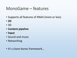 MonoGame – features
• Supports all features of XNA4 (more or less)
• 2D
• 3D
• Content pipeline
• Input
• Sound and music
• Networking
• It’s a bare-bones framework…
 