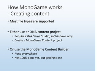 How MonoGame works
- Creating content
• Most file types are supported
• Either use an XNA content project
• Requires XNA Game Studio, so Windows only
• Create a MonoGame Content project
• Or use the MonoGame Content Builder
• Runs everywhere
• Not 100% done yet, but getting close
 
