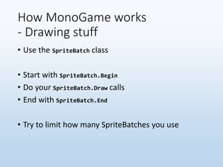 How MonoGame works
- Drawing stuff
• Use the SpriteBatch class
• Start with SpriteBatch.Begin
• Do your SpriteBatch.Draw calls
• End with SpriteBatch.End
• Try to limit how many SpriteBatches you use
 