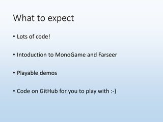 What to expect
• Lots of code!
• Intoduction to MonoGame and Farseer
• Playable demos
• Code on GitHub for you to play with :-)
 