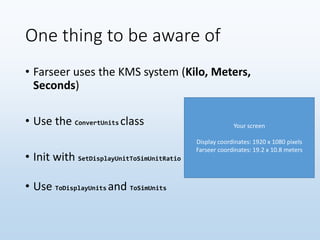 One thing to be aware of
• Farseer uses the KMS system (Kilo, Meters,
Seconds)
• Use the ConvertUnits class
• Init with SetDisplayUnitToSimUnitRatio
• Use ToDisplayUnits and ToSimUnits
Your screen
Display coordinates: 1920 x 1080 pixels
Farseer coordinates: 19.2 x 10.8 meters
 