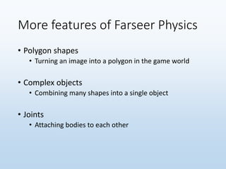 More features of Farseer Physics
• Polygon shapes
• Turning an image into a polygon in the game world
• Complex objects
• Combining many shapes into a single object
• Joints
• Attaching bodies to each other
 