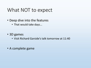 What NOT to expect
• Deep dive into the features
• That would take days...
• 3D games
• Visit Richard Garside’s talk tomorrow at 11:40
• A complete game
 