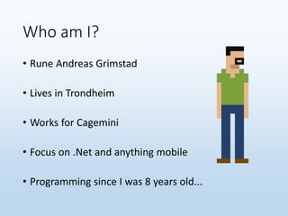 Who am I?
• Rune Andreas Grimstad
• Lives in Trondheim
• Works for Cagemini
• Focus on .Net and anything mobile
• Programming since I was 8 years old...
 