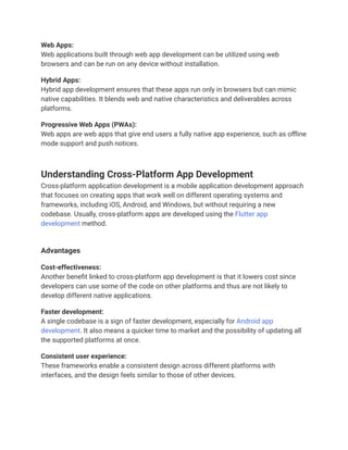 Web Apps:
Web applications built through web app development can be utilized using web
browsers and can be run on any device without installation.
Hybrid Apps:
Hybrid app development ensures that these apps run only in browsers but can mimic
native capabilities. It blends web and native characteristics and deliverables across
platforms.
Progressive Web Apps (PWAs):
Web apps are web apps that give end users a fully native app experience, such as offline
mode support and push notices.
Understanding Cross-Platform App Development
Cross-platform application development is a mobile application development approach
that focuses on creating apps that work well on different operating systems and
frameworks, including iOS, Android, and Windows, but without requiring a new
codebase. Usually, cross-platform apps are developed using the Flutter app
development method.
Advantages
Cost-effectiveness:
Another benefit linked to cross-platform app development is that it lowers cost since
developers can use some of the code on other platforms and thus are not likely to
develop different native applications.
Faster development:
A single codebase is a sign of faster development, especially for Android app
development. It also means a quicker time to market and the possibility of updating all
the supported platforms at once.
Consistent user experience:
These frameworks enable a consistent design across different platforms with
interfaces, and the design feels similar to those of other devices.
 