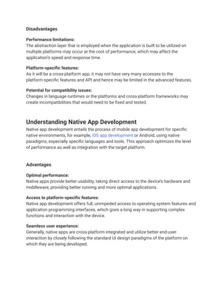 Disadvantages
Performance limitations:
The abstraction layer that is employed when the application is built to be utilized on
multiple platforms may occur at the cost of performance, which may affect the
application’s speed and response time.
Platform-specific features:
As it will be a cross-platform app, it may not have very many accesses to the
platform-specific features and API and hence may be limited in the advanced features.
Potential for compatibility issues:
Changes in language runtimes or the platforms and cross-platform frameworks may
create incompatibilities that would need to be fixed and tested.
Understanding Native App Development
Native app development entails the process of mobile app development for specific
native environments, for example, iOS app development or Android, using native
paradigms, especially specific languages and tools. This approach optimizes the level
of performance as well as integration with the target platform.
Advantages
Optimal performance:
Native apps provide better usability, taking direct access to the device’s hardware and
middleware, providing better running and more optimal applications.
Access to platform-specific features:
Native app development offers full, unimpeded access to operating system features and
application programming interfaces, which goes a long way in supporting complex
functions and interaction with the device.
Seamless user experience:
Generally, native apps are cross-platform integrated and utilize better end-user
interaction by closely following the standard UI design paradigms of the platform on
which they are being developed.
 