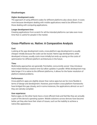 Disadvantages
Higher development costs:
The approach of using different codes for different platforms also slows down. It costs
more because developers dealing with mobile applications need to be different from
those dealing with computing applications.
Longer development time:
Creating applications from scratch for all the intended platforms can take even more
time than is useful for people in the market.
Cross-Platform vs. Native: A Comparative Analysis
Cost:
Looking at the app development costs, cross-platform app development is usually
cheaper initially because the code can be reused. Native app development, while
developed in-house, usually costs more initially but ends up saving on the costs of
optimization for different platform architectures in the future.
Time:
Multimedia approaches are generally ‘first-better, concurrently worse’: they introduce
more initial interface creation time but allow updates in parallel. While development may
take longer if it is native to the different platforms, it allows for the faster resolution of
platform-related problems.
Performance:
Cross-platform apps are slightly slower than native apps but are far more flexible in
terms of design and development. However, post-modern cross-platform frameworks
have bridged this gap closely, and in some instances, the applications almost run as if
they are natively compiled.
User experience:
Native apps, on the other hand, have a more efficient look and feel like they are actually
a part of the device’s operating system. Mobile solutions across devices have become
better, yet they also have their share of issues, such as the inability to achieve a
native-like appearance.
 