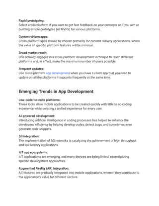 Rapid prototyping:
Select cross-platform if you want to get fast feedback on your concepts or if you aim at
building simple prototypes (or MVPs) for various platforms.
Content-driven apps:
Cross-platform apps should be chosen primarily for content delivery applications, where
the value of specific platform features will be minimal.
Broad market reach:
One actually engages in a cross-platform development technique to reach different
platforms and, in effect, make the maximum number of users possible.
Frequent updates:
Use cross-platform app development when you have a client app that you need to
update on all the platforms it supports frequently at the same time.
Emerging Trends in App Development
Low-code/no-code platforms:
These tools allow mobile applications to be created quickly with little to no coding
experience while creating a unified experience for every user.
AI-powered development:
Introducing artificial intelligence in coding processes has helped to enhance the
developers’ efficiency by helping develop codes, detect bugs, and sometimes even
generate code snippets.
5G integration:
The implementation of 5G networks is catalyzing the achievement of high throughput
and low latency applications.
IoT app ecosystems:
IoT applications are emerging, and many devices are being linked, essentializing
specific development approaches.
Augmented Reality (AR) integration:
AR features are gradually integrated into mobile applications, wherein they contribute to
the application’s value for different sectors.
 