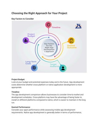 Choosing the Right Approach for Your Project
Key Factors to Consider
Project Budget:
Look at your budget and potential expenses today and in the future. App development
costs determine whether cross-platform or native application development is more
appropriate.
Timeline:
The app development comparison allows businesses to consider time-to-market and
development schedules. Cross-platform may have the advantage of being faster to
install on different platforms compared to native, which is easier to maintain in the long
run.
Desired Performance:
Consider your app’s performance while assessing mobile app development
requirements. Native app development is generally better in terms of performance,
 