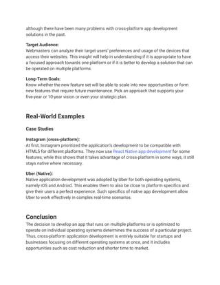 although there have been many problems with cross-platform app development
solutions in the past.
Target Audience:
Webmasters can analyze their target users’ preferences and usage of the devices that
access their websites. This insight will help in understanding if it is appropriate to have
a focused approach towards one platform or if it is better to develop a solution that can
be operated on multiple platforms.
Long-Term Goals:
Know whether the new feature set will be able to scale into new opportunities or form
new features that require future maintenance. Pick an approach that supports your
five-year or 10-year vision or even your strategic plan.
Real-World Examples
Case Studies
Instagram (cross-platform):
At first, Instagram prioritized the application’s development to be compatible with
HTML5 for different platforms. They now use React Native app development for some
features; while this shows that it takes advantage of cross-platform in some ways, it still
stays native where necessary.
Uber (Native):
Native application development was adopted by Uber for both operating systems,
namely iOS and Android. This enables them to also be close to platform specifics and
give their users a perfect experience. Such specifics of native app development allow
Uber to work effectively in complex real-time scenarios.
Conclusion
The decision to develop an app that runs on multiple platforms or is optimized to
operate on individual operating systems determines the success of a particular project.
Thus, cross-platform application development is entirely suitable for startups and
businesses focusing on different operating systems at once, and it includes
opportunities such as cost reduction and shorter time to market.
 