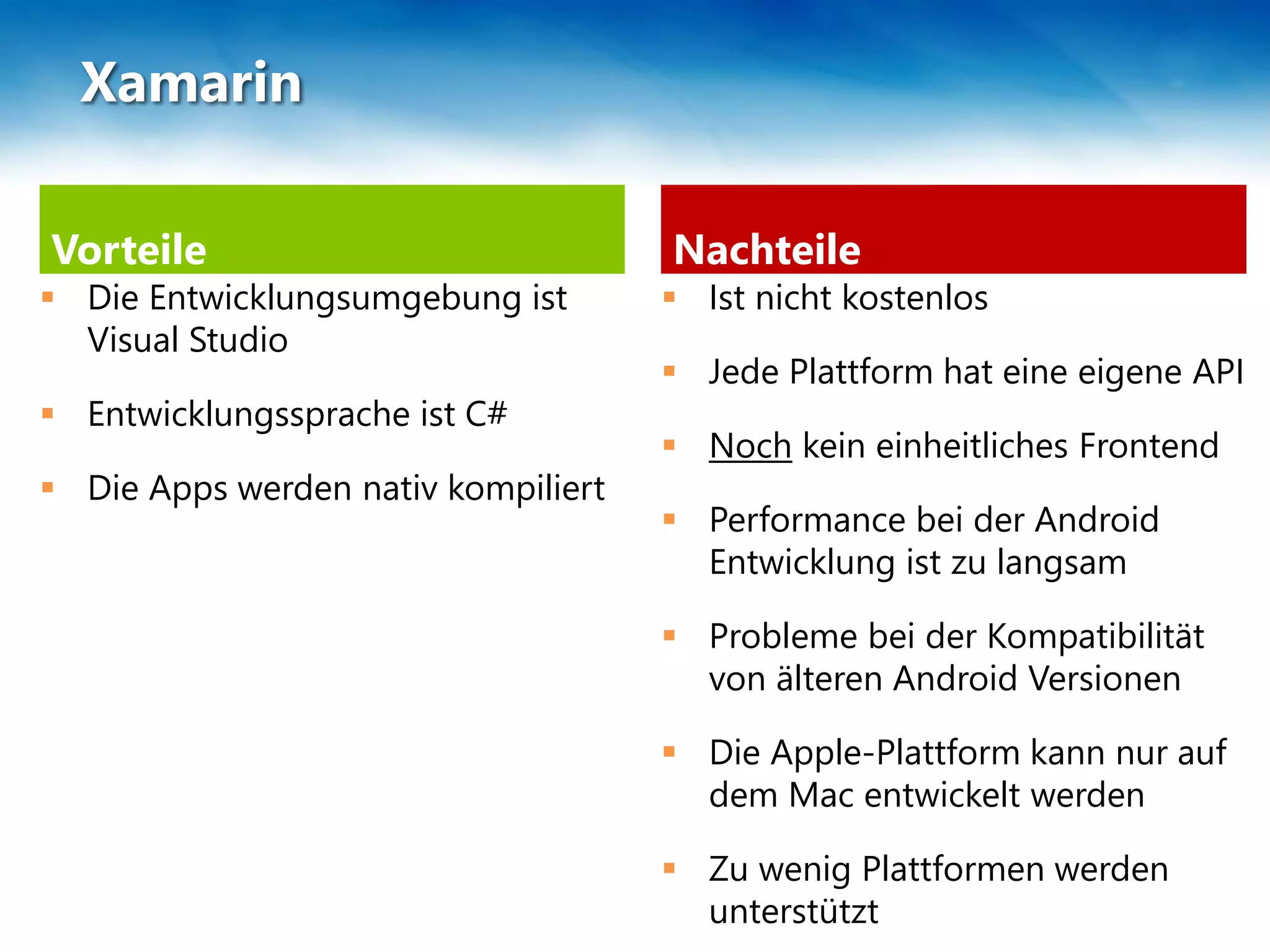 Vorteile
 Die Entwicklungsumgebung ist
Visual Studio
 Entwicklungssprache ist C#
 Die Apps werden nativ kompiliert
Nachteile
 Ist nicht kostenlos
 Jede Plattform hat eine eigene API
 Noch kein einheitliches Frontend
 Performance bei der Android
Entwicklung ist zu langsam
 Probleme bei der Kompatibilität
von älteren Android Versionen
 Die Apple-Plattform kann nur auf
dem Mac entwickelt werden
 Zu wenig Plattformen werden
unterstützt
Xamarin
 