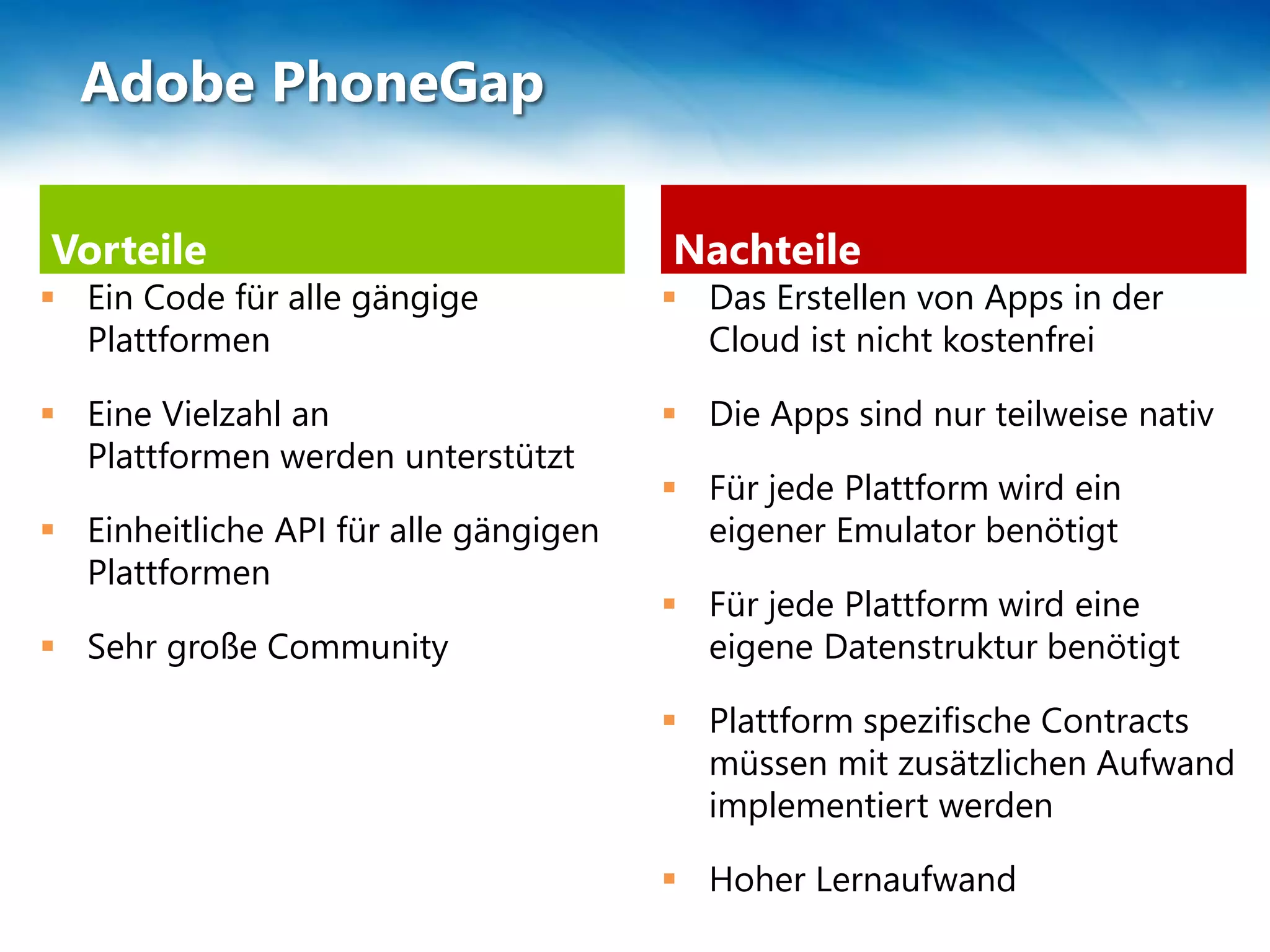 Vorteile
 Ein Code für alle gängige
Plattformen
 Eine Vielzahl an
Plattformen werden unterstützt
 Einheitliche API für alle gängigen
Plattformen
 Sehr große Community
Nachteile
 Das Erstellen von Apps in der
Cloud ist nicht kostenfrei
 Die Apps sind nur teilweise nativ
 Für jede Plattform wird ein
eigener Emulator benötigt
 Für jede Plattform wird eine
eigene Datenstruktur benötigt
 Plattform spezifische Contracts
müssen mit zusätzlichen Aufwand
implementiert werden
 Hoher Lernaufwand
Adobe PhoneGap
 
