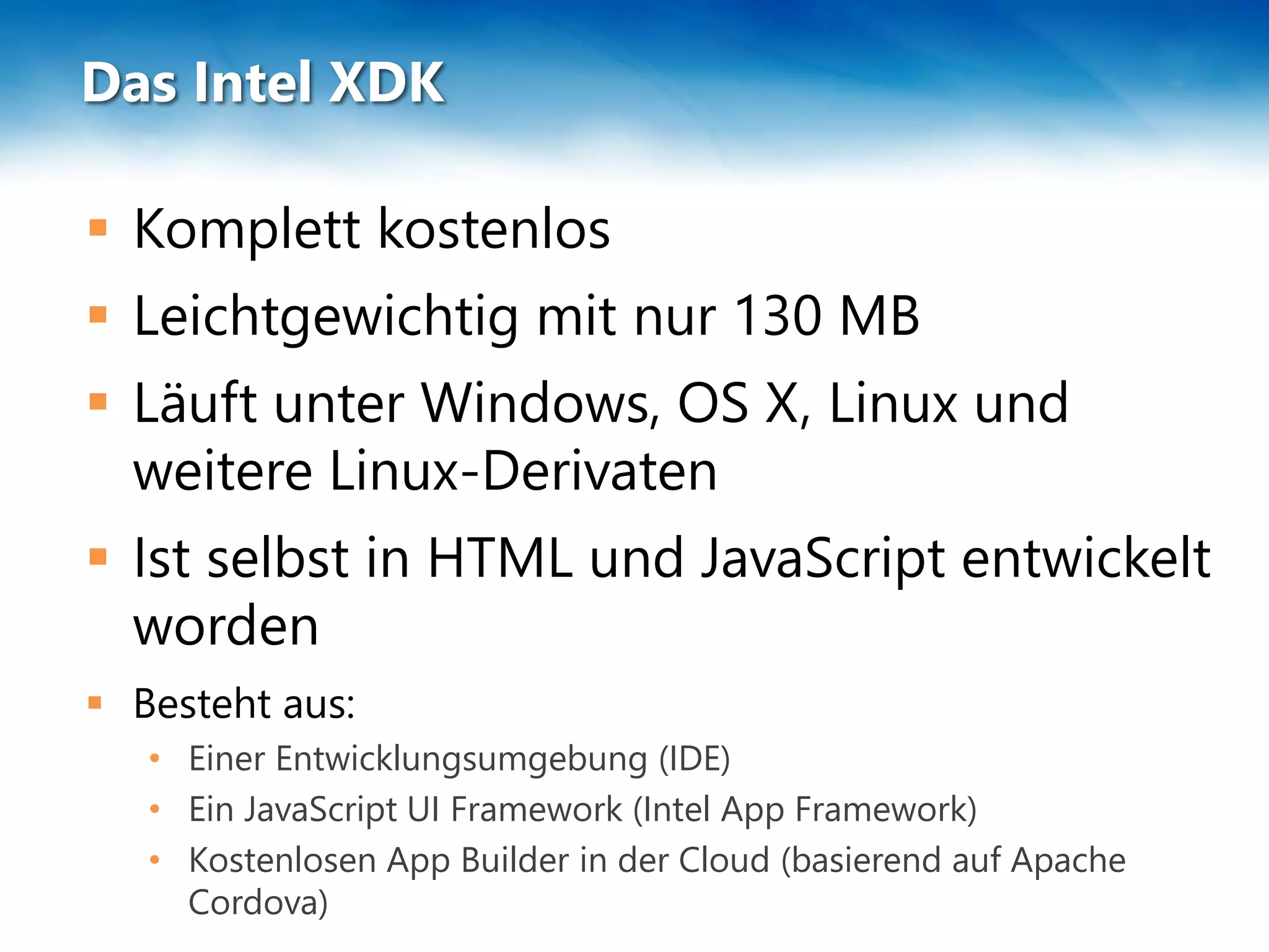 Das Intel XDK
 Komplett kostenlos
 Leichtgewichtig mit nur 130 MB
 Läuft unter Windows, OS X, Linux und
weitere Linux-Derivaten
 Ist selbst in HTML und JavaScript entwickelt
worden
 Besteht aus:
• Einer Entwicklungsumgebung (IDE)
• Ein JavaScript UI Framework (Intel App Framework)
• Kostenlosen App Builder in der Cloud (basierend auf Apache
Cordova)
 