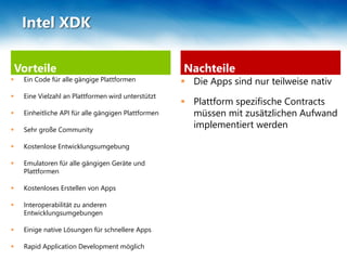 Vorteile
 Ein Code für alle gängige Plattformen
 Eine Vielzahl an Plattformen wird unterstützt
 Einheitliche API für alle gängigen Plattformen
 Sehr große Community
 Kostenlose Entwicklungsumgebung
 Emulatoren für alle gängigen Geräte und
Plattformen
 Kostenloses Erstellen von Apps
 Interoperabilität zu anderen
Entwicklungsumgebungen
 Einige native Lösungen für schnellere Apps
 Rapid Application Development möglich
Nachteile
 Die Apps sind nur teilweise nativ
 Plattform spezifische Contracts
müssen mit zusätzlichen Aufwand
implementiert werden
Intel XDK
 