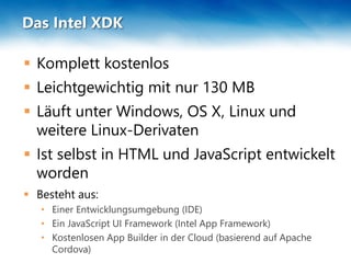 Das Intel XDK
 Komplett kostenlos
 Leichtgewichtig mit nur 130 MB
 Läuft unter Windows, OS X, Linux und
weitere Linux-Derivaten
 Ist selbst in HTML und JavaScript entwickelt
worden
 Besteht aus:
• Einer Entwicklungsumgebung (IDE)
• Ein JavaScript UI Framework (Intel App Framework)
• Kostenlosen App Builder in der Cloud (basierend auf Apache
Cordova)
 