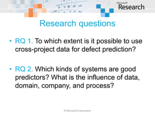 Research questions
• RQ 1. To which extent is it possible to use
  cross-project data for defect prediction?

• RQ 2. Which kinds of systems are good
  predictors? What is the influence of data,
  domain, company, and process?


                  © Microsoft Corporation
 